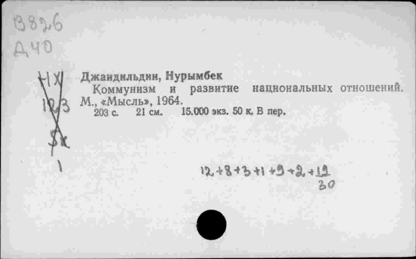 ﻿лчо
VI Джандильдин, Нурымбек
у 1 Коммунизм и развитие национальных отношений.
п) р М., «Мысль», 1964.
*'№'■*	203 с. 21 см. 15.000 экз. 50 к, В пер.